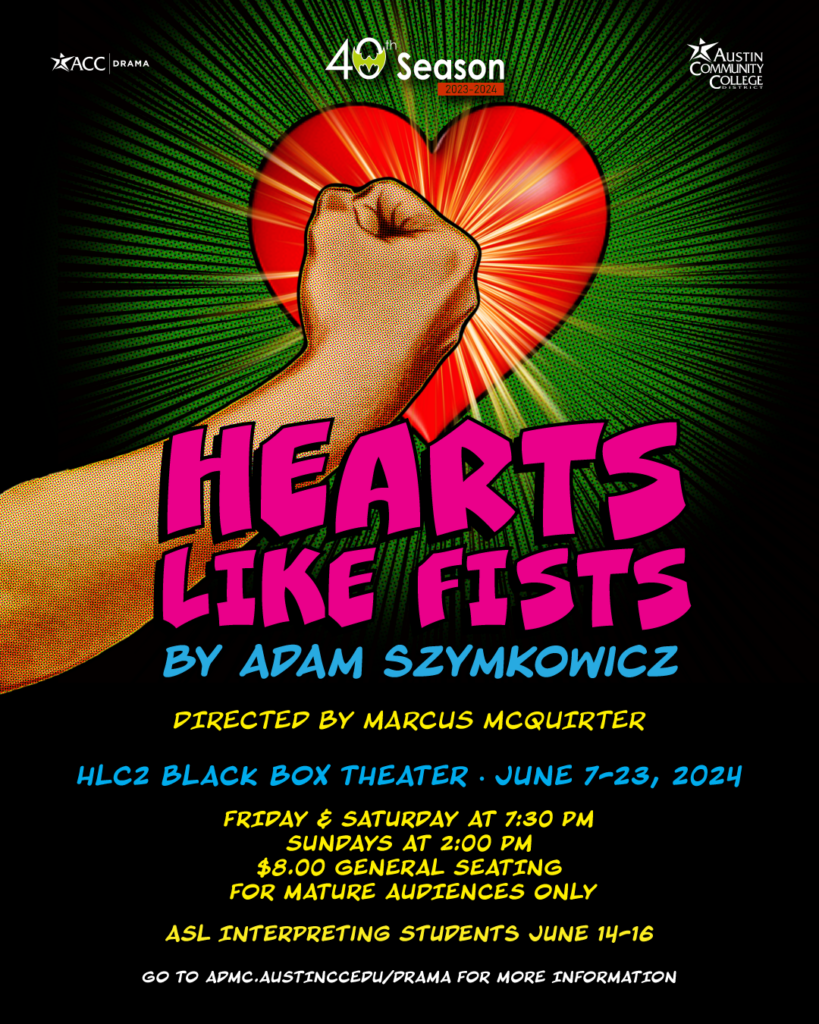 ACC Drama Presents Hearts Like Fists By Adam Szymkowicz Director: Marcus McQuirter June 7th-June 23rd HLC2 Black Box Theater Friday & Saturday 7:30 PM Sunday 2:00 PM ASL Interpreting Students at June 14th-16th performances. For Mature Audiences Only